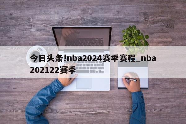 今日头条!nba2024赛季赛程_nba202122赛季