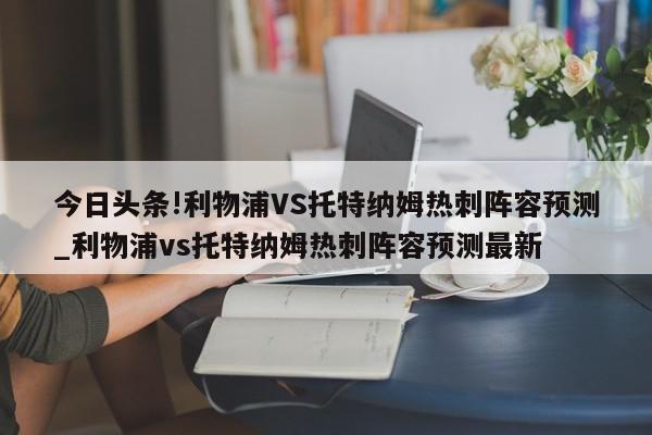 今日头条!利物浦VS托特纳姆热刺阵容预测_利物浦vs托特纳姆热刺阵容预测最新