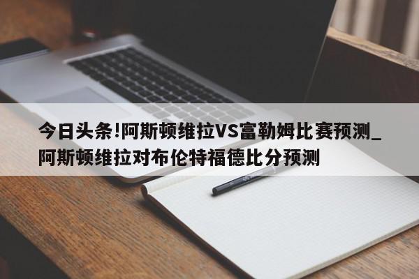 今日头条!阿斯顿维拉VS富勒姆比赛预测_阿斯顿维拉对布伦特福德比分预测