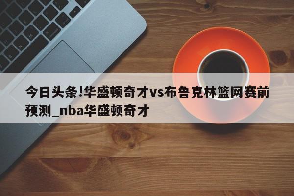 今日头条!华盛顿奇才vs布鲁克林篮网赛前预测_nba华盛顿奇才