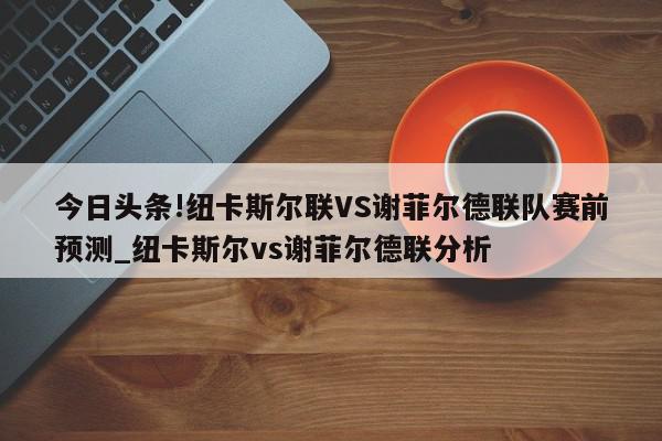 今日头条!纽卡斯尔联VS谢菲尔德联队赛前预测_纽卡斯尔vs谢菲尔德联分析