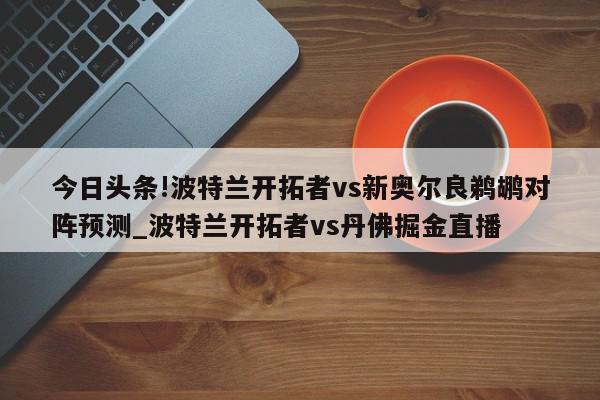 今日头条!波特兰开拓者vs新奥尔良鹈鹕对阵预测_波特兰开拓者vs丹佛掘金直播