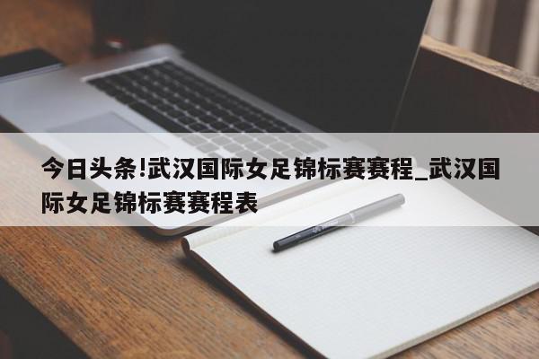 今日头条!武汉国际女足锦标赛赛程_武汉国际女足锦标赛赛程表