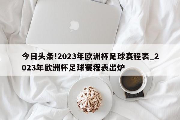 今日头条!2023年欧洲杯足球赛程表_2023年欧洲杯足球赛程表出炉