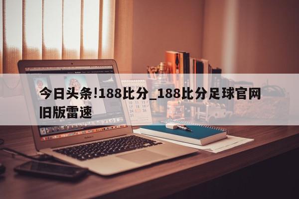 今日头条!188比分_188比分足球官网旧版雷速