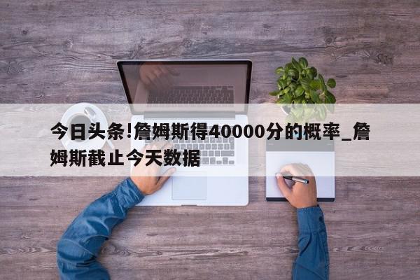 今日头条!詹姆斯得40000分的概率_詹姆斯截止今天数据