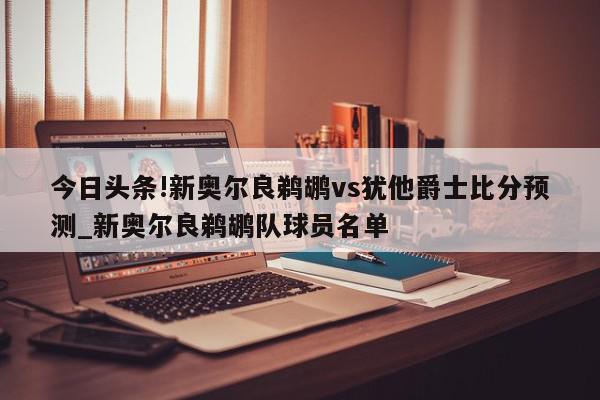 今日头条!新奥尔良鹈鹕vs犹他爵士比分预测_新奥尔良鹈鹕队球员名单