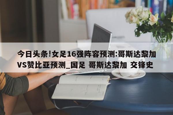 今日头条!女足16强阵容预测:哥斯达黎加VS赞比亚预测_国足 哥斯达黎加 交锋史