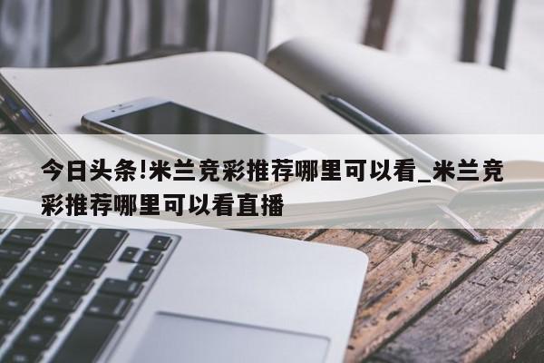 今日头条!米兰竞彩推荐哪里可以看_米兰竞彩推荐哪里可以看直播