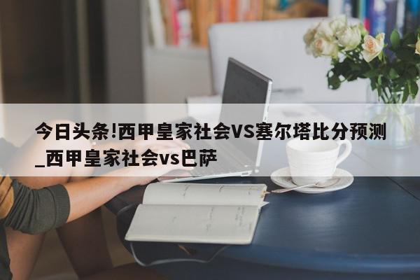 今日头条!西甲皇家社会VS塞尔塔比分预测_西甲皇家社会vs巴萨