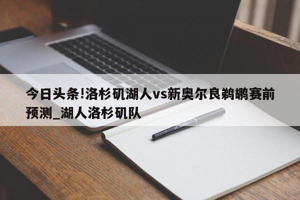 今日头条!洛杉矶湖人vs新奥尔良鹈鹕赛前预测_湖人洛杉矶队