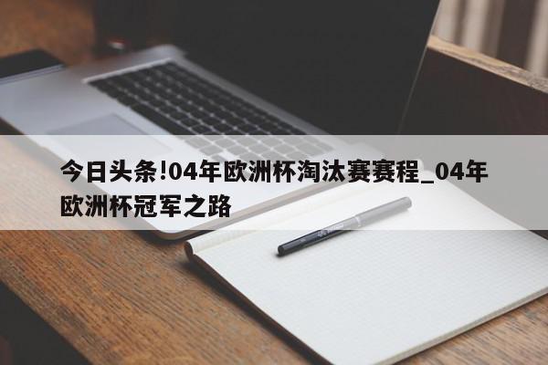 今日头条!04年欧洲杯淘汰赛赛程_04年欧洲杯冠军之路