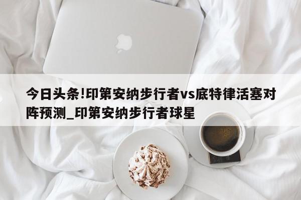 今日头条!印第安纳步行者vs底特律活塞对阵预测_印第安纳步行者球星