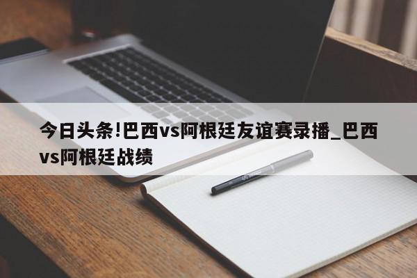 今日头条!巴西vs阿根廷友谊赛录播_巴西vs阿根廷战绩