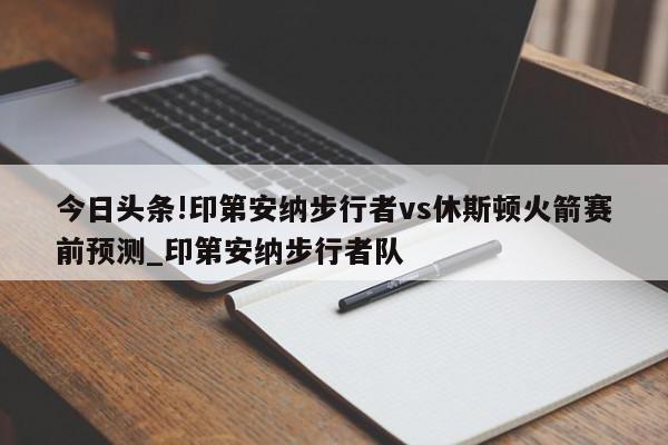 今日头条!印第安纳步行者vs休斯顿火箭赛前预测_印第安纳步行者队