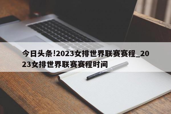 今日头条!2023女排世界联赛赛程_2023女排世界联赛赛程时间