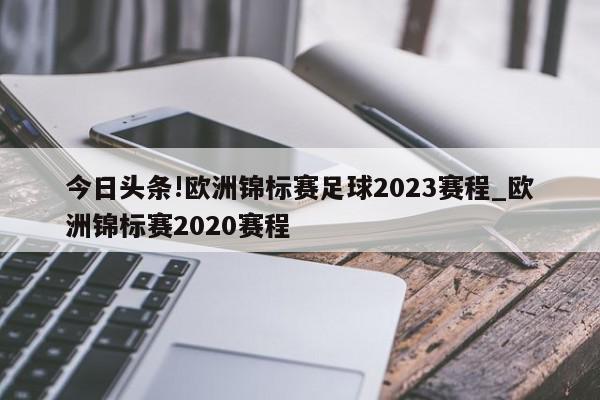 今日头条!欧洲锦标赛足球2023赛程_欧洲锦标赛2020赛程