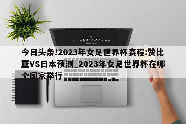 今日头条!2023年女足世界杯赛程:赞比亚VS日本预测_2023年女足世界杯在哪个国家举行