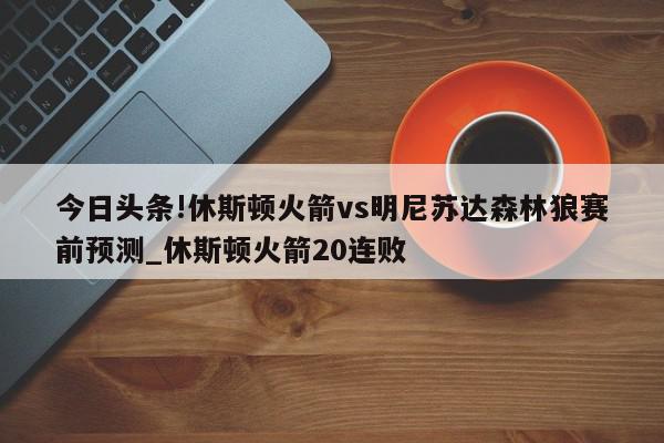 今日头条!休斯顿火箭vs明尼苏达森林狼赛前预测_休斯顿火箭20连败