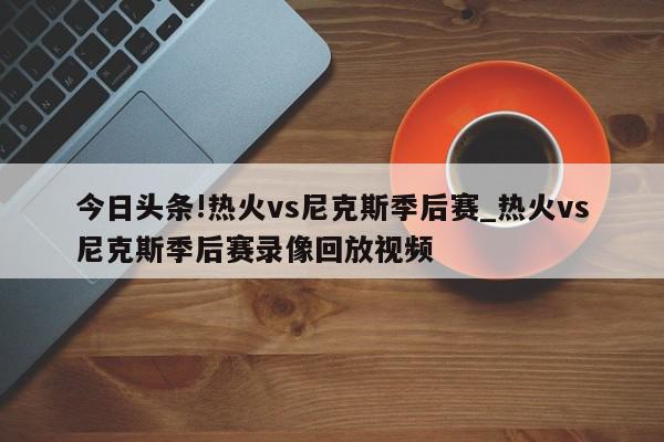 今日头条!热火vs尼克斯季后赛_热火vs尼克斯季后赛录像回放视频