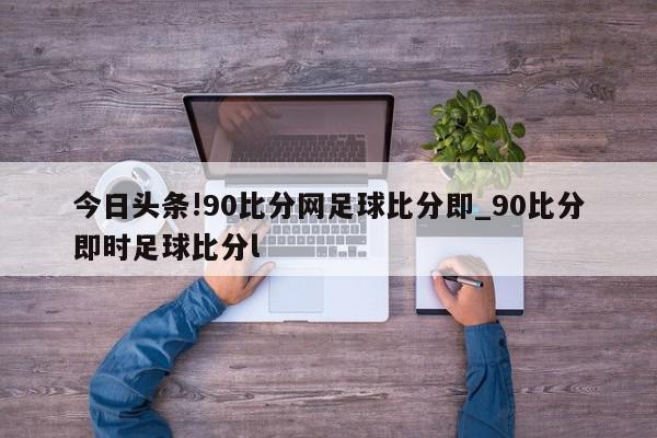 今日头条!90比分网足球比分即_90比分即时足球比分l