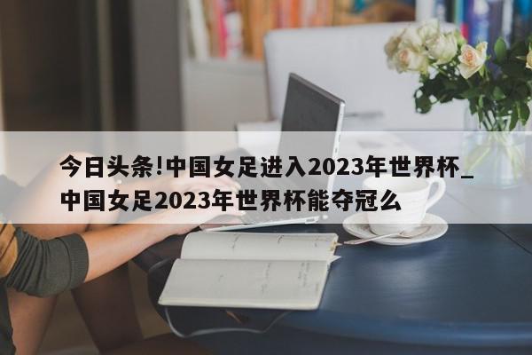 今日头条!中国女足进入2023年世界杯_中国女足2023年世界杯能夺冠么