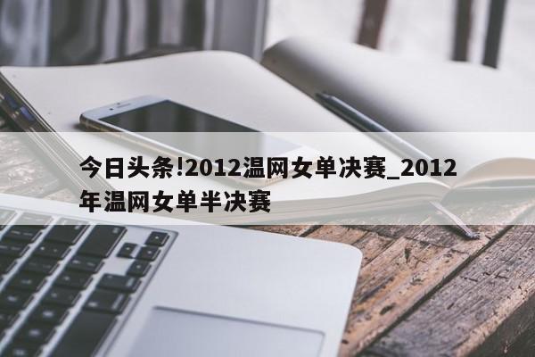 今日头条!2012温网女单决赛_2012年温网女单半决赛