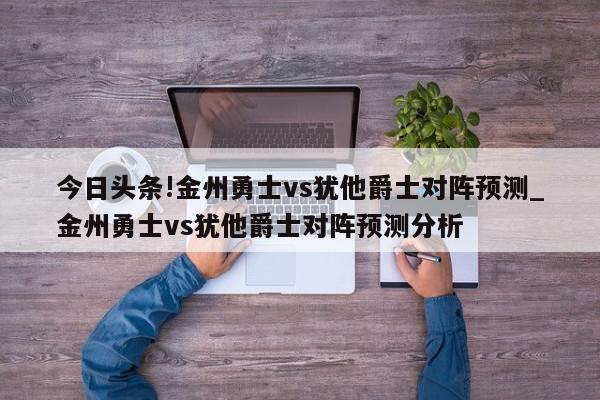 今日头条!金州勇士vs犹他爵士对阵预测_金州勇士vs犹他爵士对阵预测分析