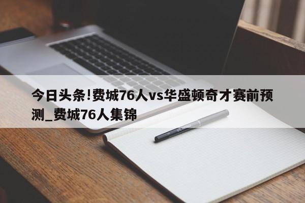 今日头条!费城76人vs华盛顿奇才赛前预测_费城76人集锦