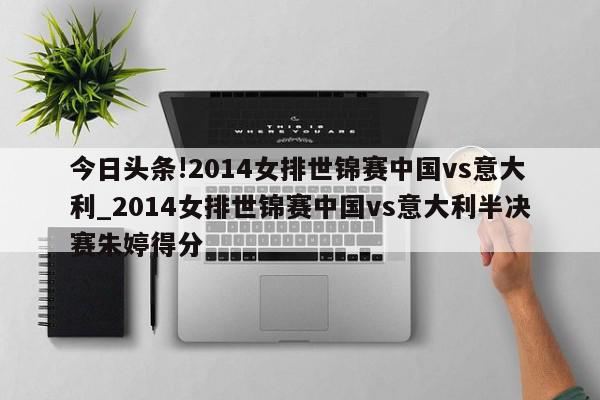 今日头条!2014女排世锦赛中国vs意大利_2014女排世锦赛中国vs意大利半决赛朱婷得分