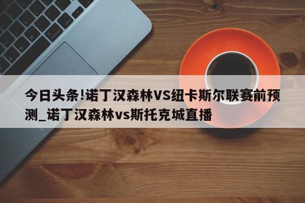 今日头条!诺丁汉森林VS纽卡斯尔联赛前预测_诺丁汉森林vs斯托克城直播