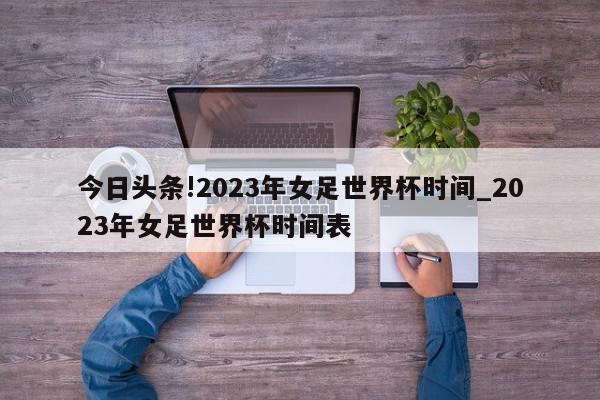 今日头条!2023年女足世界杯时间_2023年女足世界杯时间表