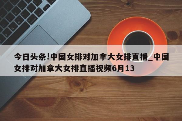 今日头条!中国女排对加拿大女排直播_中国女排对加拿大女排直播视频6月13