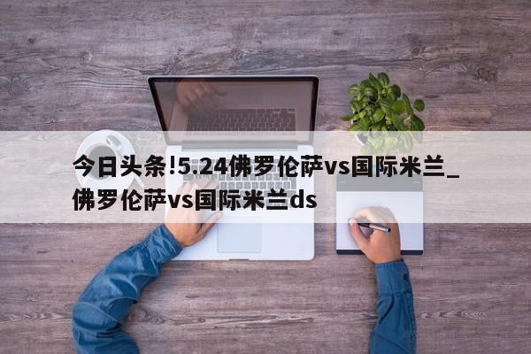 今日头条!5.24佛罗伦萨vs国际米兰_佛罗伦萨vs国际米兰ds