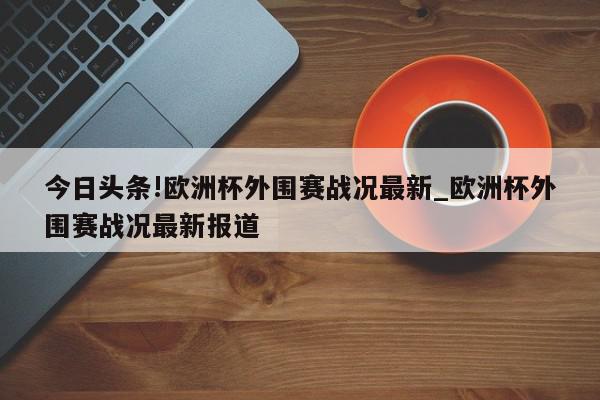 今日头条!欧洲杯外围赛战况最新_欧洲杯外围赛战况最新报道