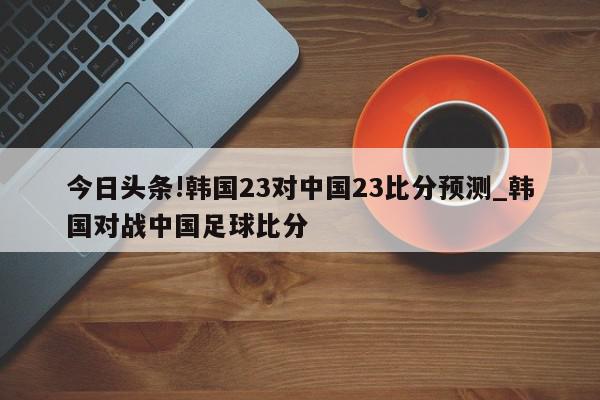 今日头条!韩国23对中国23比分预测_韩国对战中国足球比分