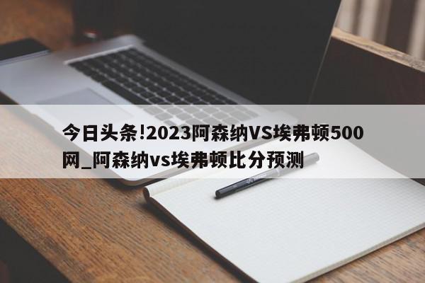 今日头条!2023阿森纳VS埃弗顿500网_阿森纳vs埃弗顿比分预测