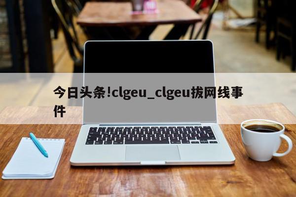 今日头条!clgeu_clgeu拔网线事件