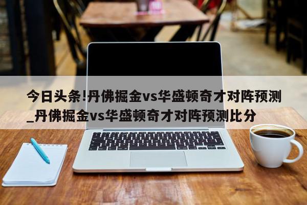 今日头条!丹佛掘金vs华盛顿奇才对阵预测_丹佛掘金vs华盛顿奇才对阵预测比分