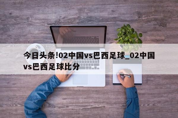 今日头条!02中国vs巴西足球_02中国vs巴西足球比分