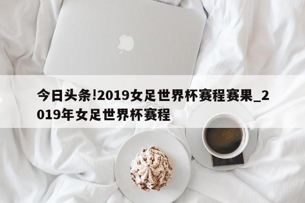 今日头条!2019女足世界杯赛程赛果_2019年女足世界杯赛程