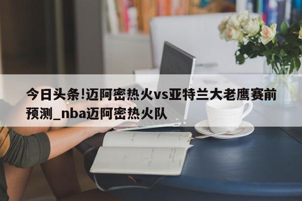 今日头条!迈阿密热火vs亚特兰大老鹰赛前预测_nba迈阿密热火队