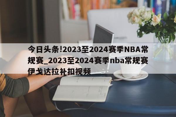 今日头条!2023至2024赛季NBA常规赛_2023至2024赛季nba常规赛伊戈达拉补扣视频