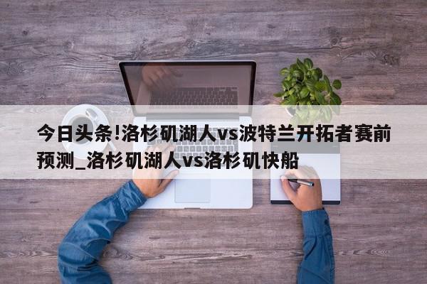 今日头条!洛杉矶湖人vs波特兰开拓者赛前预测_洛杉矶湖人vs洛杉矶快船