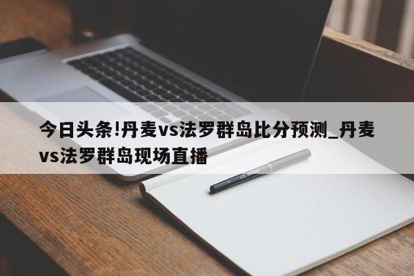 今日头条!丹麦vs法罗群岛比分预测_丹麦vs法罗群岛现场直播