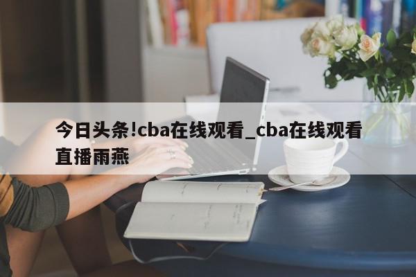 今日头条!cba在线观看_cba在线观看直播雨燕