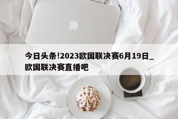 今日头条!2023欧国联决赛6月19日_欧国联决赛直播吧