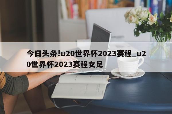 今日头条!u20世界杯2023赛程_u20世界杯2023赛程女足