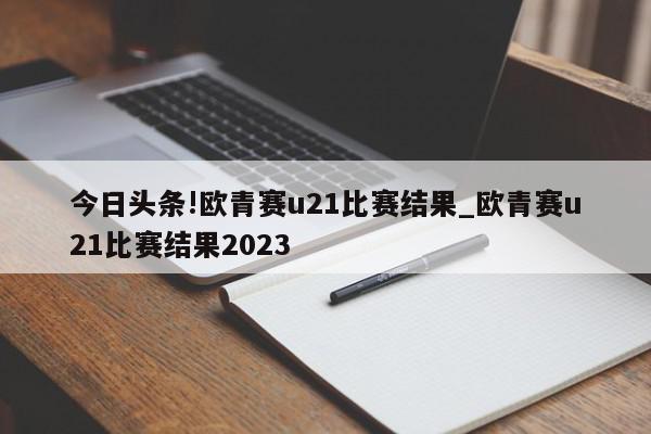 今日头条!欧青赛u21比赛结果_欧青赛u21比赛结果2023