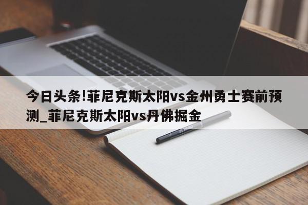 今日头条!菲尼克斯太阳vs金州勇士赛前预测_菲尼克斯太阳vs丹佛掘金